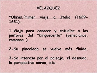 VELÁZQUEZ
*Obras.Primer viaje a Italia (1629-
1631).
1-Viaja para conocer y estudiar a los
pintores del “Cinquecento” (venecianos,
romanos…).
2-Su pincelada se vuelve más fluida.
3-Se interesa por el paisaje, el desnudo,
la perspectiva aérea, etc.
 
