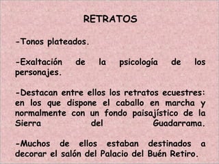 RETRATOS
-Tonos plateados.
-Exaltación de la psicología de los
personajes.
-Destacan entre ellos los retratos ecuestres:
en los que dispone el caballo en marcha y
normalmente con un fondo paisajístico de la
Sierra del Guadarrama.
-Muchos de ellos estaban destinados a
decorar el salón del Palacio del Buén Retiro.
 