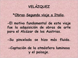 VELÁZQUEZ
*Obras.Segundo viaje a Italia.
-El motivo fundamental de este viaje
fue la adquisición de obras de arte
para el Alcázar de los Austrias.
-Su pincelada se hizo más fluida.
-Captación de la atmósfera luminosa
y el paisaje.
 