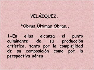 VELÁZQUEZ.
*Obras.Últimas Obras..
1-En ellas alcanza el punto
culminante de su producción
artística, tanto por la complejidad
de su composición como por la
perspectiva aérea.
 