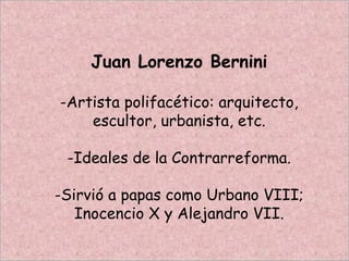 Juan Lorenzo Bernini
-Artista polifacético: arquitecto,
escultor, urbanista, etc.
-Ideales de la Contrarreforma.
-Sirvió a papas como Urbano VIII;
Inocencio X y Alejandro VII.
 