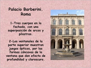 Palacio Barberini.
Roma
1-Tres cuerpos en la
fachada, con una
superposición de arcos y
pilastras.
2-Los ventanales de la
parte superior muestran
juegos ópticos, por las
formas cóncavas de la
ventana que dan efecto de
profundidad y claroscuro.
 