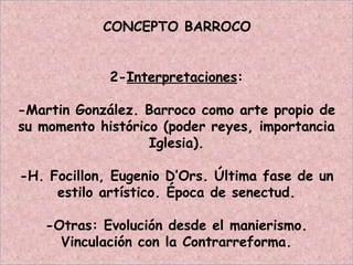 CONCEPTO BARROCO
2-Interpretaciones:
-Martin González. Barroco como arte propio de
su momento histórico (poder reyes, importancia
Iglesia).
-H. Focillon, Eugenio D’Ors. Última fase de un
estilo artístico. Época de senectud.
-Otras: Evolución desde el manierismo.
Vinculación con la Contrarreforma.
 