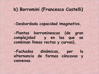 b) Borromini (Francesco Castelli)
-Desbordada capacidad imaginativa.
-Plantas borrominescas (de gran
complejidad y en las que se
combinan líneas rectas y curvas).
-Fachadas dinámicas, por la
alternancia de formas cóncavas y
convexas.
 