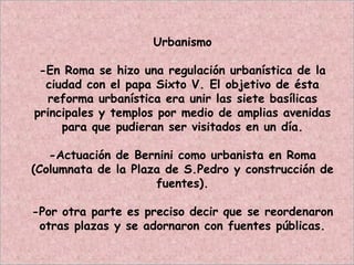 Urbanismo
-En Roma se hizo una regulación urbanística de la
ciudad con el papa Sixto V. El objetivo de ésta
reforma urbanística era unir las siete basílicas
principales y templos por medio de amplias avenidas
para que pudieran ser visitados en un día.
-Actuación de Bernini como urbanista en Roma
(Columnata de la Plaza de S.Pedro y construcción de
fuentes).
-Por otra parte es preciso decir que se reordenaron
otras plazas y se adornaron con fuentes públicas.
 