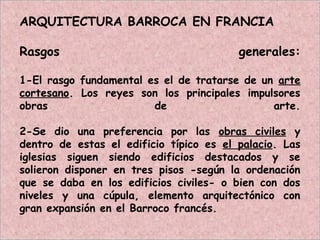 ARQUITECTURA BARROCA EN FRANCIA
Rasgos generales:
1-El rasgo fundamental es el de tratarse de un arte
cortesano. Los reyes son los principales impulsores
obras de arte.
2-Se dio una preferencia por las obras civiles y
dentro de estas el edificio típico es el palacio. Las
iglesias siguen siendo edificios destacados y se
solieron disponer en tres pisos -según la ordenación
que se daba en los edificios civiles- o bien con dos
niveles y una cúpula, elemento arquitectónico con
gran expansión en el Barroco francés.
 
