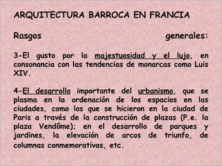 ARQUITECTURA BARROCA EN FRANCIA
Rasgos generales:
3-El gusto por la majestuosidad y el lujo, en
consonancia con las tendencias de monarcas como Luis
XIV.
4-El desarrollo importante del urbanismo, que se
plasma en la ordenación de los espacios en las
ciudades, como los que se hicieron en la ciudad de
Paris a través de la construcción de plazas (P.e. la
plaza Vendôme); en el desarrollo de parques y
jardines, la elevación de arcos de triunfo, de
columnas conmemorativas, etc.
 