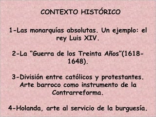CONTEXTO HISTÓRICO
1-Las monarquías absolutas. Un ejemplo: el
rey Luis XIV.
2-La “Guerra de los Treinta Años”(1618-
1648).
3-División entre católicos y protestantes.
Arte barroco como instrumento de la
Contrarreforma.
4-Holanda, arte al servicio de la burguesía.
 