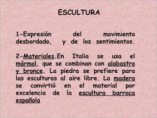 ESCULTURA
1-Expresión del movimiento
desbordado, y de los sentimientos.
2-Materiales.En Italia se usa el
mármol, que se combinan con alabastro
y bronce. La piedra se prefiere para
las esculturas al aire libre. La madera
se convirtió en el material por
excelencia de la escultura barroca
española
 