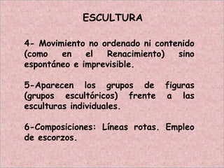 ESCULTURA
4- Movimiento no ordenado ni contenido
(como en el Renacimiento) sino
espontáneo e imprevisible.
5-Aparecen los grupos de figuras
(grupos escultóricos) frente a las
esculturas individuales.
6-Composiciones: Líneas rotas. Empleo
de escorzos.
 