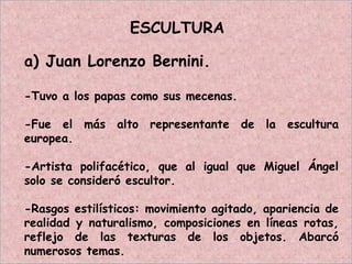 ESCULTURA
a) Juan Lorenzo Bernini.
-Tuvo a los papas como sus mecenas.
-Fue el más alto representante de la escultura
europea.
-Artista polifacético, que al igual que Miguel Ángel
solo se consideró escultor.
-Rasgos estilísticos: movimiento agitado, apariencia de
realidad y naturalismo, composiciones en líneas rotas,
reflejo de las texturas de los objetos. Abarcó
numerosos temas.
 
