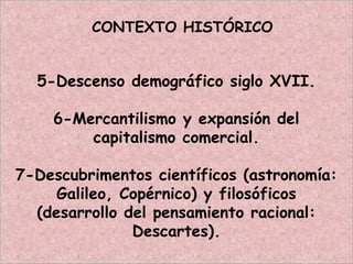 CONTEXTO HISTÓRICO
5-Descenso demográfico siglo XVII.
6-Mercantilismo y expansión del
capitalismo comercial.
7-Descubrimentos científicos (astronomía:
Galileo, Copérnico) y filosóficos
(desarrollo del pensamiento racional:
Descartes).
 