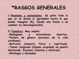 *RASGOS GENERALES
1-Realismo y naturalismo. Se pinta todo lo
que se ve desde lo agradable hasta lo que
puede repugnar (Ej. Desde una Venus a un
cadáver en descomposición).
2-Temática. Muy amplia:
-Bodegones y naturalezas muertas.
-Pintura de género (escenas de la vida
cotidiana).
-Retratos (Aspecto físico y espiritual).
-Temas religiosos (Siguen ocupando un puesto
destacado. Escenas cruentas y místicas).
-Mitología y desnudos.
 