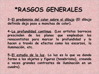 *RASGOS GENERALES
3-El predominio del color sobre el dibujo (El dibujo
definido deja paso a manchas de color).
4-La profundidad continua. (Los artistas barrocos
prescinden de los planos que empleaban los
renacentistas para marcar la profundidad y lo
hacen a través de efectos como los escorzos, la
iluminación, etc.
5-El estudio de la luz. La luz es la que va dando
forma a los objetos y figuras (tenebrismo), creando
a veces grandes contrastes de iluminación en un
cuadro).
 