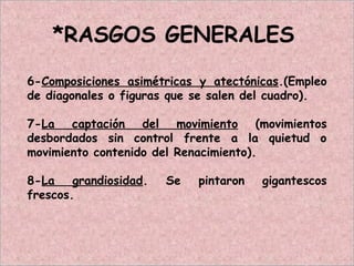 *RASGOS GENERALES
6-Composiciones asimétricas y atectónicas.(Empleo
de diagonales o figuras que se salen del cuadro).
7-La captación del movimiento (movimientos
desbordados sin control frente a la quietud o
movimiento contenido del Renacimiento).
8-La grandiosidad. Se pintaron gigantescos
frescos.
 