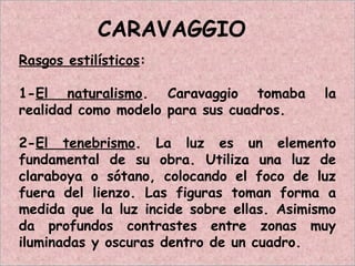 CARAVAGGIO
Rasgos estilísticos:
1-El naturalismo. Caravaggio tomaba la
realidad como modelo para sus cuadros.
2-El tenebrismo. La luz es un elemento
fundamental de su obra. Utiliza una luz de
claraboya o sótano, colocando el foco de luz
fuera del lienzo. Las figuras toman forma a
medida que la luz incide sobre ellas. Asimismo
da profundos contrastes entre zonas muy
iluminadas y oscuras dentro de un cuadro.
 