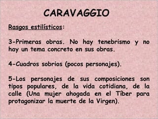 CARAVAGGIO
Rasgos estilísticos:
3-Primeras obras. No hay tenebrismo y no
hay un tema concreto en sus obras.
4-Cuadros sobrios (pocos personajes).
5-Los personajes de sus composiciones son
tipos populares, de la vida cotidiana, de la
calle (Una mujer ahogada en el Tíber para
protagonizar la muerte de la Virgen).
 