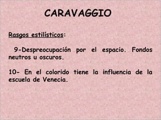 CARAVAGGIO
Rasgos estilísticos:
9-Despreocupación por el espacio. Fondos
neutros u oscuros.
10- En el colorido tiene la influencia de la
escuela de Venecia.
 