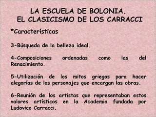LA ESCUELA DE BOLONIA.
EL CLASICISMO DE LOS CARRACCI
*Características
3-Búsqueda de la belleza ideal.
4-Composiciones ordenadas como las del
Renacimiento.
5-Utilización de los mitos griegos para hacer
alegorías de los personajes que encargan las obras.
6-Reunión de los artistas que representaban estos
valores artísticos en la Academia fundada por
Ludovico Carracci.
 