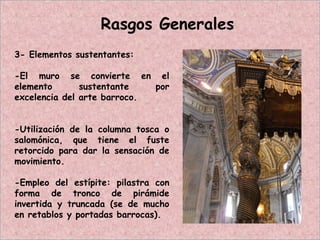 3- Elementos sustentantes:
-El muro se convierte en el
elemento sustentante por
excelencia del arte barroco.
-Utilización de la columna tosca o
salomónica, que tiene el fuste
retorcido para dar la sensación de
movimiento.
-Empleo del estípite: pilastra con
forma de tronco de pirámide
invertida y truncada (se de mucho
en retablos y portadas barrocas).
Rasgos Generales
 