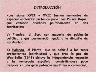 INTRODUCCIÓN
-Los siglos XVII y XVII fueron momentos de
especial esplendor pictórico para los Países Bajos,
que estaban divididos políticamente en dos
territorios:
a) Flandes, al Sur, con mayoría de población
católica y que permaneció ligada a la dinastía de
los Austria.
b) Holanda, al Norte, que se adhirió a las tesis
protestantes (calvinistas) y que tras la paz de
Westfalia (1648) obtuvo la independencia respecto
a la monarquía española, convirtiéndose poco
después en una gran potencia marítima y comercial.
 