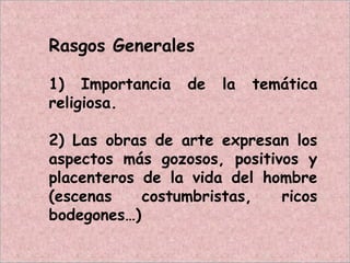 Rasgos Generales
1) Importancia de la temática
religiosa.
2) Las obras de arte expresan los
aspectos más gozosos, positivos y
placenteros de la vida del hombre
(escenas costumbristas, ricos
bodegones…)
 