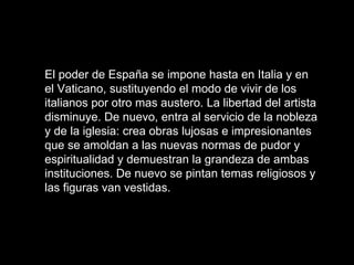 El poder de España se impone hasta en Italia y en el Vaticano, sustituyendo el modo de vivir de los italianos por otro mas austero. La libertad del artista disminuye. De nuevo, entra al servicio de la nobleza y de la iglesia: crea obras lujosas e impresionantes que se amoldan a las nuevas normas de pudor y espiritualidad y demuestran la grandeza de ambas instituciones. De nuevo se pintan temas religiosos y las figuras van vestidas.  