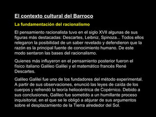 El contexto cultural del Barroco La fundamentación del racionalismo El pensamiento racionalista tuvo en el siglo XVII algunas de sus figuras más destacadas: Descartes, Leibniz, Spinoza... Todos ellos relegaron la posibilidad de un saber revelado y defendieron que la razón es la principal fuente de conocimiento humano. De este modo sentaron las bases del racionalismo. Quienes más influyeron en el pensamiento posterior fueron el físico italiano Galileo Galilei y el matemático francés René Descartes. Galileo Galilei fue uno de los fundadores del método experimental. A partir de sus observaciones, enunció las leyes de caída de los cuerpos y refrendó la teoría heliocéntrica de Copérnico. Debido a sus conclusiones, Galileo fue sometido a un humillante proceso inquisitorial, en el que se le obligó a abjurar de sus argumentos sobre el desplazamiento de la Tierra alrededor del Sol.   