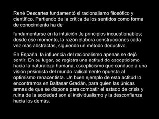 René Descartes fundamentó el racionalismo filosófico y científico. Partiendo de la crítica de los sentidos como forma de conocimiento ha de fundamentarse en la intuición de principios incuestionables; desde ese momento, la razón elabora construcciones cada vez más abstractas, siguiendo un método deductivo. En España, la influencia del racionalismo apenas se dejó sentir. En su lugar, se registra una actitud de escepticismo hacia la naturaleza humana, escepticismo que conduce a una visión pesimista del mundo radicalmente opuesta al optimismo renacentista. Un buen ejemplo de esta actitud lo encontramos en Baltasar Gracián, para quien las únicas armas de que se dispone para combatir el estado de crisis y ruina de la sociedad son el individualismo y la desconfianza hacia los demás.   