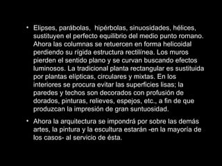Elipses, parábolas,  hipérbolas, sinuosidades, hélices, sustituyen el perfecto equilibrio del medio punto romano. Ahora las columnas se retuercen en forma helicoidal perdiendo su rígida estructura rectilínea. Los muros pierden el sentido plano y se curvan buscando efectos luminosos. La tradicional planta rectangular es sustituida por plantas elípticas, circulares y mixtas. En los interiores se procura evitar las superficies lisas; la paredes y techos son decorados con profusión de dorados, pinturas, relieves, espejos, etc., a fin de que produzcan la impresión de gran suntuosidad. Ahora la arquitectura se impondrá por sobre las demás artes, la pintura y la escultura estarán -en la mayoría de los casos- al servicio de ésta.   