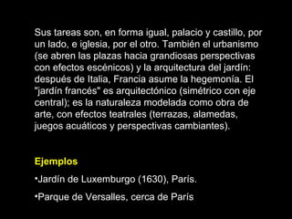 Sus tareas son, en forma igual, palacio y castillo, por un lado, e iglesia, por el otro. También el urbanismo (se abren las plazas hacia grandiosas perspectivas con efectos escénicos) y la arquitectura del jardín: después de Italia, Francia asume la hegemonía. El "jardín francés" es arquitectónico (simétrico con eje central); es la naturaleza modelada como obra de arte, con efectos teatrales (terrazas, alamedas, juegos acuáticos y perspectivas cambiantes). Ejemplos Jardín de Luxemburgo (1630), París.  Parque de Versalles, cerca de París   