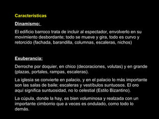 Características Dinamismo:  El edificio barroco trata de incluir al espectador, envolverlo en su movimiento desbordante; todo se mueve y gira, todo es curvo y retorcido (fachada, barandilla, columnas, escaleras, nichos) Exuberancia:   Derroche por doquier, en chico (decoraciones, volutas) y en grande (plazas, portales, rampas, escaleras). La iglesia se convierte en palacio, y en el palacio lo más importante son las salas de baile; escaleras y vestíbulos suntuosos. El oro aquí significa suntuosidad, no lo celestial (Estilo Bizantino). La cúpula, donde la hay, es bien voluminosa y realzada con un importante cimborrio que a veces es ondulado, como todo lo demás.  