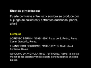 Efectos pintorescos: Fuerte contraste entre luz y sombra se produce por el juego de salientes y entrantes (fachadas, portal, altar)   Ejemplos LORENZO BERNINI /1598-1680/: Plaza de S. Pedro, Roma. Castel Gandolfo, Roma.  FRANCESCO BORROMINI /1599-1667/: S. CarI o  alle 4 Fontaine, Roma . GIACOMO DA VIGNOLA /1507-73/: II Gesú, Roma, la iglesia matriz de los jesuitas y modelo para construcciones en otros países.   