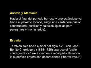 Austria y Alemania Hacia el final del período barroco y proyectándose ya hacia el próximo rococó, surge una verdadera pasión constructora (castillos y palacios, iglesias para peregrinos y monasterios).   España También sólo hacia el final del siglo XVII, con José Benito Churriguera (1665-1725) aparece el "estilo churrigueresco" excesivamente recargado, llenando la superficie entera con decoraciones ("horror vacui")  