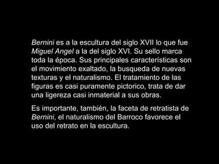 Bernini  es a la escultura del siglo XVII lo que fue  Miguel Angel  a la del siglo XVI. Su sello marca toda la época. Sus principales características son el movimiento exaltado, la busqueda de nuevas texturas y el naturalismo. El tratamiento de las figuras es casi puramente pictorico, trata de dar una ligereza casi inmaterial a sus obras.  Es importante, también, la faceta de retratista de  Bernini , el naturalismo del Barroco favorece el uso del retrato en la escultura.   