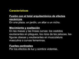 Características Fusión con el total arquitectónico de efectos escénicos .  En una plaza, un jardín, un altar o un nicho. Movimiento y exaltación En las masas y las líneas curvas: los vestidos exuberantes en pliegues, los rizos de las pelucas, las figuras obesas y exuberantes en musculatura masculina o curvas femeninas. Fuertes contrastes Por los efectos de luz y sombra violentas.   
