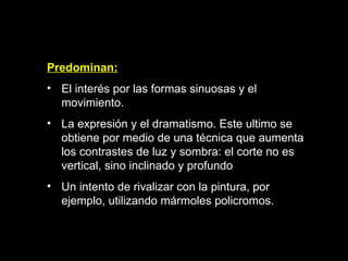Predominan: E l interés por las formas sinuosas y el movimiento.  L a expresión y el dramatismo. Este ultimo se obtiene por medio de una técnica que aumenta los contrastes de luz y sombra: el corte no es vertical, sino inclinado y profundo  U n intento de rivalizar con la pintura, por ejemplo, utilizando mármoles policromos.  
