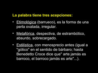 La palabra tiene tres acepciones: Etimológica  (barrueco), es la forma de una perla ovalada, irregular. Metafórica , despectiva, de estrambótico, absurdo, sobrecargado. Estilística , con menosprecio antes (igual a "gótico" en el sentido de bárbaro; hasta Benedetto Croce dice que" arte jamás es barroco, el barroco jamás es arte"...).  