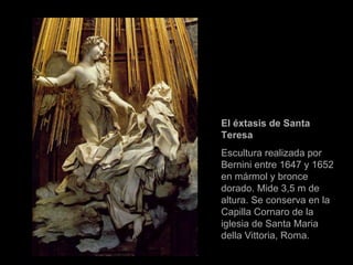 El éxtasis de Santa Teresa  Escultura realizada por Bernini entre 1647 y 1652 en mármol y bronce dorado. Mide 3,5 m de altura. Se conserva en la Capilla Cornaro de la iglesia de Santa Maria della Vittoria, Roma. 