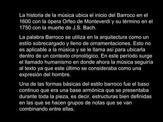 La historia de la música ubica el inicio del Barroco en el 1600 con la ópera Orfeo de Monteverdi y su término en el 1750 con la muerte de J.S. Bach.  La palabra Barroco se utiliza en la arquitectura como un estilo sobrecargado y lleno de ornamentaciones. Esto no es aplicable a la música y se le llama así para ubicarla dentro de un contexto cronológico. En este período surge el llamado humanismo en donde ahora la música seguiría al texto ya que este último se consideraba como una expresión del hombre.  Una de las formas básicas del estilo barroco fue el baso continuo que era una base armónica que se presentaba durante toda la pieza, es decir, estructuras bien definidas en las que se hacen grupos de notas que se van combinando entre ellas.  