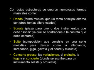 Con estas estructuras se crearon numerosas formas musicales como: Rondó  (forma musical que un tema principal alterna con otros temas diferenciados) Sonata  (pieza para uno o dos instrumentos que debe "sonar" ya que se contrapone a la cantata que debe cantarse) Suite  (composición que consiste en una serie melodías para danzar como la allemanda, sarabanda, giga, gavota y el bouré y minueto) Concerto grosso , las  variaciones , el  preludio , la  fuga  y el  concierto  (donde se escribe para un instrumento solista y orquesta).  