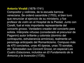 Antonio Vivaldi   (1678-1741) Compositor y violinista, de la escuela barroca veneciana. Se ordenó sacerdote (1703), si bien tuvo que renunciar al ejercicio de su ministerio, y fue profesor de violín en el Hospital de la Piedad. Junto con Corelli, fuel el más importante representante del  concerto grosso.  Verdadero creador del concierto para solista.   Intérprete virtuoso (considerado el precursor de Paganini) autor brillante y colorista (dominio del contrapunto, exhuberancia armónica), realmente un personaje anticipado del Romanticismo. Compuso más de 470 conciertos, unas 45 óperas, unas 75 sonatas, etc. Sobresalen sus  Concerti Grossi , en especial  Las Cuatro Estaciones , incluidos en  El Fundamento de la Armonía y la Invención  (1725).  