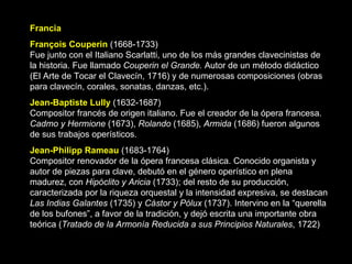 Francia François Couperin   (1668-1733) Fue junto con el Italiano Scarlatti, uno de los más grandes clavecinistas de la historia. Fue llamado  Couperin el Grande.  Autor de un método didáctico (El Arte de Tocar el Clavecín, 1716) y de numerosas composiciones (obras para clavecín, corales, sonatas, danzas, etc.). Jean-Baptiste Lully  (1632-1687) Compositor francés de origen italiano. Fue el creador de la ópera francesa.  Cadmo y Hermione  (1673),  Rolando  (1685),  Armida  (1686) fueron algunos de sus trabajos operísticos.  Jean-Philipp Rameau   (1683-1764) Compositor renovador de la ópera francesa clásica. Conocido organista y autor de piezas para clave, debutó en el género operístico en plena madurez, con  Hipóclito y Aricia  (1733); del resto de su producción, caracterizada por la riqueza orquestal y la intensidad expresiva, se destacan  Las Indias Galantes  (1735) y  Cástor y Pólux  (1737). Intervino en la “querella de los bufones”, a favor de la tradición, y dejó escrita una importante obra teórica ( Tratado de la Armonía Reducida a sus Principios Naturales , 1722) 