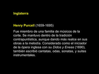 Inglaterra   Henry Purcell   (1659-1695) Fue miembro de una familia de músicos de la corte. Se mantuvo dentro de la tradición contrapuntística, aunque dando más realce en sus obras a la melodía. Considerado como el iniciador de la ópera inglesa con su  Didos y Eneas  (1690), también escribió cantatas, odas, sonatas, y suites instrumentales.   