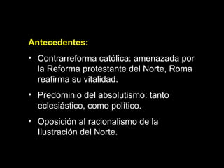 Antecedentes: Contrarreforma católica: amenazada por la Reforma protestante del Norte, Roma reafirma su vitalidad. Predominio del absolutismo: tanto eclesiástico, como político. Oposición al racionalismo de la   Ilustración del Norte.   