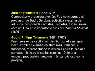 Johann Pachelbel  (1653-1706) Compositor y organista alemán. Fue considerado el  precursor de Bach. Su obra, ecléctica y exenta de artificios, comprende cantatas,  motetes, fugas, suites, corales. Una obra importante fue  Divertimento Musical  (1691). Georg Philipp Telemann   (1681-1767) Fue maestro de capilla  en Hamburgo. Al igual que Bach, combinó elementos alemanes, italianos y franceses, representando la síntesis entre la escuela contrapuntística y el estilo armónico. Dejó una extensa producción, tanto de música religiosa como profana.   