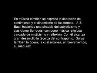 En música también se expresa la liberación del sentimiento y el dinamismo de las formas.  J. S. Bach  haciendo una síntesis del subjetivismo y clasicismo Barrocos, compone música religiosa cargada de misticismo y reflexión. Con él alcanza gran desarrollo la técnica del contrapunto.  Surge también la ópera, la cual alcanza, en breve tiempo, su madurez.   