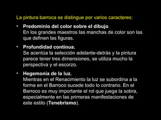La pintura barroca se distingue por varios caracteres: Predominio del color sobre el dibujo .  En los grandes maestros las manchas de color son las que definen las figuras. Profundidad continua.  Se acentúa la selección adelante-detrás y la pintura parece tener tres dimensiones, se utiliza mucho la perspectiva y el escorzo. Hegemonía de la luz.   Mientras en el Renacimiento la luz se subordina a la forma en el Barroco sucede todo lo contrario. En el Barroco es muy importante el rol que juega la sobra, especialmente en las primeras manifestaciones de este estilo ( Tenebrismo ).   