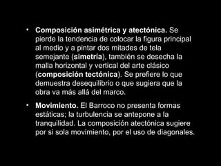 Composición asimétrica y atectónica.  Se pierde la tendencia de colocar la figura principal al medio y a pintar dos mitades de tela semejante ( simetría ), también se desecha la malla horizontal y vertical del arte clásico ( composición tectónica ). Se prefiere lo que demuestra desequilibrio o que sugiera que la obra va más allá del marco. Movimiento.  El Barroco no presenta formas estáticas; la turbulencia se antepone a la tranquilidad. La composición atectónica sugiere por si sola movimiento, por el uso de diagonales. 