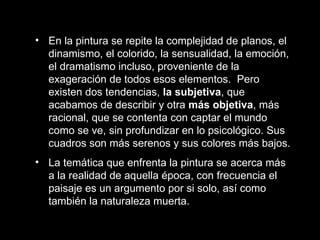 En la pintura se repite la complejidad de planos, el dinamismo, el colorido, la sensualidad, la emoción, el dramatismo incluso, proveniente de la exageración de todos esos elementos.  Pero existen dos tendencias,  la subjetiva , que acabamos de describir y otra  más objetiva , más racional, que se contenta con captar el mundo como se ve, sin profundizar en lo psicológico. Sus cuadros son más serenos y sus colores más bajos. La temática que enfrenta la pintura se acerca más a la realidad de aquella época, con frecuencia el paisaje es un argumento por si solo, así como también la naturaleza muerta.   